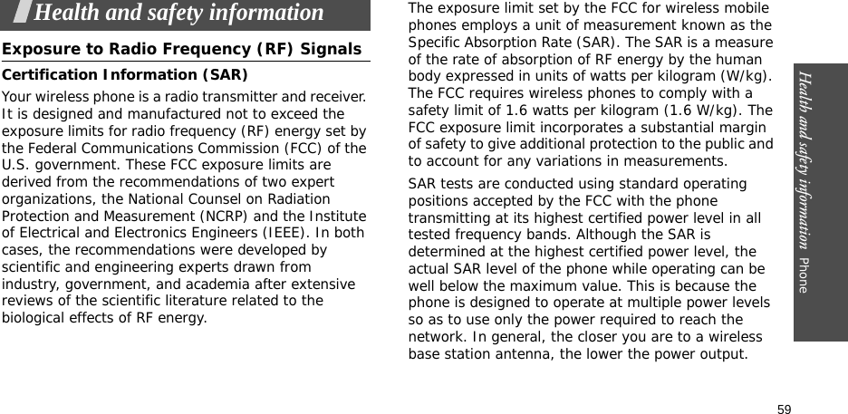 Health and safety information  Phone 59Health and safety informationExposure to Radio Frequency (RF) SignalsCertification Information (SAR)Your wireless phone is a radio transmitter and receiver. It is designed and manufactured not to exceed the exposure limits for radio frequency (RF) energy set by the Federal Communications Commission (FCC) of the U.S. government. These FCC exposure limits are derived from the recommendations of two expert organizations, the National Counsel on Radiation Protection and Measurement (NCRP) and the Institute of Electrical and Electronics Engineers (IEEE). In both cases, the recommendations were developed by scientific and engineering experts drawn from industry, government, and academia after extensive reviews of the scientific literature related to the biological effects of RF energy.The exposure limit set by the FCC for wireless mobile phones employs a unit of measurement known as the Specific Absorption Rate (SAR). The SAR is a measure of the rate of absorption of RF energy by the human body expressed in units of watts per kilogram (W/kg). The FCC requires wireless phones to comply with a safety limit of 1.6 watts per kilogram (1.6 W/kg). The FCC exposure limit incorporates a substantial margin of safety to give additional protection to the public and to account for any variations in measurements.SAR tests are conducted using standard operating positions accepted by the FCC with the phone transmitting at its highest certified power level in all tested frequency bands. Although the SAR is determined at the highest certified power level, the actual SAR level of the phone while operating can be well below the maximum value. This is because the phone is designed to operate at multiple power levels so as to use only the power required to reach the network. In general, the closer you are to a wireless base station antenna, the lower the power output.