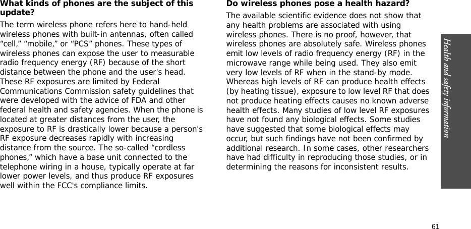 61Health and safety informationWhat kinds of phones are the subject of this update?The term wireless phone refers here to hand-held wireless phones with built-in antennas, often called “cell,” “mobile,” or “PCS” phones. These types of wireless phones can expose the user to measurable radio frequency energy (RF) because of the short distance between the phone and the user&apos;s head. These RF exposures are limited by Federal Communications Commission safety guidelines that were developed with the advice of FDA and other federal health and safety agencies. When the phone is located at greater distances from the user, the exposure to RF is drastically lower because a person&apos;s RF exposure decreases rapidly with increasing distance from the source. The so-called “cordless phones,” which have a base unit connected to the telephone wiring in a house, typically operate at far lower power levels, and thus produce RF exposures well within the FCC&apos;s compliance limits.Do wireless phones pose a health hazard?The available scientific evidence does not show that any health problems are associated with using wireless phones. There is no proof, however, that wireless phones are absolutely safe. Wireless phones emit low levels of radio frequency energy (RF) in the microwave range while being used. They also emit very low levels of RF when in the stand-by mode. Whereas high levels of RF can produce health effects (by heating tissue), exposure to low level RF that does not produce heating effects causes no known adverse health effects. Many studies of low level RF exposures have not found any biological effects. Some studies have suggested that some biological effects may occur, but such findings have not been confirmed by additional research. In some cases, other researchers have had difficulty in reproducing those studies, or in determining the reasons for inconsistent results.