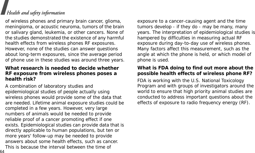 64Health and safety informationof wireless phones and primary brain cancer, glioma, meningioma, or acoustic neuroma, tumors of the brain or salivary gland, leukemia, or other cancers. None of the studies demonstrated the existence of any harmful health effects from wireless phones RF exposures. However, none of the studies can answer questions about long-term exposures, since the average period of phone use in these studies was around three years.What research is needed to decide whether RF exposure from wireless phones poses a health risk?A combination of laboratory studies and epidemiological studies of people actually using wireless phones would provide some of the data that are needed. Lifetime animal exposure studies could be completed in a few years. However, very large numbers of animals would be needed to provide reliable proof of a cancer promoting effect if one exists. Epidemiological studies can provide data that is directly applicable to human populations, but ten or more years&apos; follow-up may be needed to provide answers about some health effects, such as cancer. This is because the interval between the time of exposure to a cancer-causing agent and the time tumors develop - if they do - may be many, many years. The interpretation of epidemiological studies is hampered by difficulties in measuring actual RF exposure during day-to-day use of wireless phones. Many factors affect this measurement, such as the angle at which the phone is held, or which model of phone is used.What is FDA doing to find out more about the possible health effects of wireless phone RF?FDA is working with the U.S. National Toxicology Program and with groups of investigators around the world to ensure that high priority animal studies are conducted to address important questions about the effects of exposure to radio frequency energy (RF).