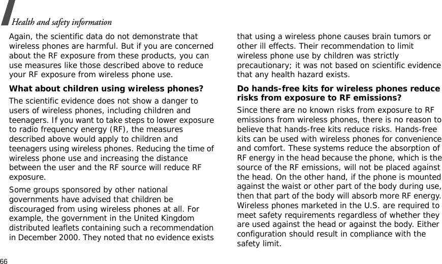 66Health and safety informationAgain, the scientific data do not demonstrate that wireless phones are harmful. But if you are concerned about the RF exposure from these products, you can use measures like those described above to reduce your RF exposure from wireless phone use.What about children using wireless phones?The scientific evidence does not show a danger to users of wireless phones, including children and teenagers. If you want to take steps to lower exposure to radio frequency energy (RF), the measures described above would apply to children and teenagers using wireless phones. Reducing the time of wireless phone use and increasing the distance between the user and the RF source will reduce RF exposure.Some groups sponsored by other national governments have advised that children be discouraged from using wireless phones at all. For example, the government in the United Kingdom distributed leaflets containing such a recommendation in December 2000. They noted that no evidence exists that using a wireless phone causes brain tumors or other ill effects. Their recommendation to limit wireless phone use by children was strictly precautionary; it was not based on scientific evidence that any health hazard exists. Do hands-free kits for wireless phones reduce risks from exposure to RF emissions?Since there are no known risks from exposure to RF emissions from wireless phones, there is no reason to believe that hands-free kits reduce risks. Hands-free kits can be used with wireless phones for convenience and comfort. These systems reduce the absorption of RF energy in the head because the phone, which is the source of the RF emissions, will not be placed against the head. On the other hand, if the phone is mounted against the waist or other part of the body during use, then that part of the body will absorb more RF energy. Wireless phones marketed in the U.S. are required to meet safety requirements regardless of whether they are used against the head or against the body. Either configuration should result in compliance with the safety limit.
