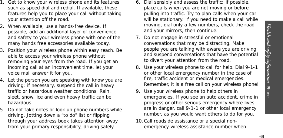 Health and safety information  Phone 691. Get to know your wireless phone and its features, such as speed dial and redial. If available, these features help you to place your call without taking your attention off the road.2. When available, use a hands-free device. If possible, add an additional layer of convenience and safety to your wireless phone with one of the many hands free accessories available today.3. Position your wireless phone within easy reach. Be able to access your wireless phone without removing your eyes from the road. If you get an incoming call at an inconvenient time, let your voice mail answer it for you.4. Let the person you are speaking with know you are driving; if necessary, suspend the call in heavy traffic or hazardous weather conditions. Rain, sleet, snow, ice and even heavy traffic can be hazardous.5. Do not take notes or look up phone numbers while driving. Jotting down a “to do” list or flipping through your address book takes attention away from your primary responsibility, driving safely.6. Dial sensibly and assess the traffic; if possible, place calls when you are not moving or before pulling into traffic. Try to plan calls when your car will be stationary. If you need to make a call while moving, dial only a few numbers, check the road and your mirrors, then continue.7. Do not engage in stressful or emotional conversations that may be distracting. Make people you are talking with aware you are driving and suspend conversations that have the potential to divert your attention from the road.8. Use your wireless phone to call for help. Dial 9-1-1 or other local emergency number in the case of fire, traffic accident or medical emergencies. Remember, it is a free call on your wireless phone!9. Use your wireless phone to help others in emergencies. If you see an auto accident, crime in progress or other serious emergency where lives are in danger, call 9-1-1 or other local emergency number, as you would want others to do for you.10.Call roadside assistance or a special non-emergency wireless assistance number when 