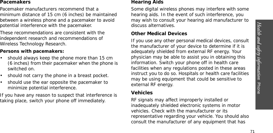 Health and safety information  Phone 71PacemakersPacemaker manufacturers recommend that a minimum distance of 15 cm (6 inches) be maintained between a wireless phone and a pacemaker to avoid potential interference with the pacemaker.These recommendations are consistent with the independent research and recommendations of Wireless Technology Research.Persons with pacemakers:• should always keep the phone more than 15 cm (6 inches) from their pacemaker when the phone is switched on.• should not carry the phone in a breast pocket.• should use the ear opposite the pacemaker to minimize potential interference.If you have any reason to suspect that interference is taking place, switch your phone off immediately.Hearing AidsSome digital wireless phones may interfere with some hearing aids. In the event of such interference, you may wish to consult your hearing aid manufacturer to discuss alternatives.Other Medical DevicesIf you use any other personal medical devices, consult the manufacturer of your device to determine if it is adequately shielded from external RF energy. Your physician may be able to assist you in obtaining this information. Switch your phone off in health care facilities when any regulations posted in these areas instruct you to do so. Hospitals or health care facilities may be using equipment that could be sensitive to external RF energy.VehiclesRF signals may affect improperly installed or inadequately shielded electronic systems in motor vehicles. Check with the manufacturer or its representative regarding your vehicle. You should also consult the manufacturer of any equipment that has 