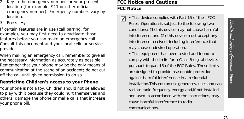 Health and safety information  Phone 732. Key in the emergency number for your present location (for example, 911 or other official emergency number). Emergency numbers vary by location.3. Press .If certain features are in use (call barring, for example), you may first need to deactivate those features before you can make an emergency call. Consult this document and your local cellular service provider.When making an emergency call, remember to give all the necessary information as accurately as possible. Remember that your phone may be the only means of communication at the scene of an accident; do not cut off the call until given permission to do so.Restricting Children&apos;s access to your PhoneYour phone is not a toy. Children should not be allowed to play with it because they could hurt themselves and others, damage the phone or make calls that increase your phone bill.FCC Notice and CautionsFCC Notice• This device complies with Part 15 of the   FCC Rules. Operation is subject to the following two conditions: (1) this device may not cause harmful interference, and (2) this device must accept any interference received, including interference that may cause undesired operation.• This equipment has been tested and found to comply with the limits for a Class B digital device, pursuant to part 15 of the FCC Rules. These limits are designed to provide reasonable protection against harmful interference in a residential installation.This equipment generates, uses and can radiate radio frequency energy and,if not installed and used in accordance with the instructions, may cause harmful interference to radio communications.
