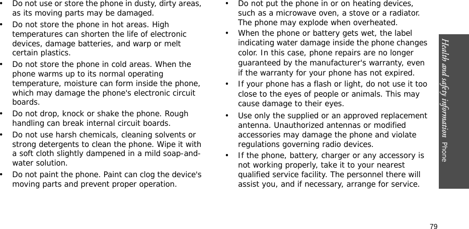 Health and safety information  Phone 79• Do not use or store the phone in dusty, dirty areas, as its moving parts may be damaged.• Do not store the phone in hot areas. High temperatures can shorten the life of electronic devices, damage batteries, and warp or melt certain plastics.• Do not store the phone in cold areas. When the phone warms up to its normal operating temperature, moisture can form inside the phone, which may damage the phone&apos;s electronic circuit boards.• Do not drop, knock or shake the phone. Rough handling can break internal circuit boards.• Do not use harsh chemicals, cleaning solvents or strong detergents to clean the phone. Wipe it with a soft cloth slightly dampened in a mild soap-and-water solution.• Do not paint the phone. Paint can clog the device&apos;s moving parts and prevent proper operation.• Do not put the phone in or on heating devices, such as a microwave oven, a stove or a radiator. The phone may explode when overheated.• When the phone or battery gets wet, the label indicating water damage inside the phone changes color. In this case, phone repairs are no longer guaranteed by the manufacturer&apos;s warranty, even if the warranty for your phone has not expired. • If your phone has a flash or light, do not use it too close to the eyes of people or animals. This may cause damage to their eyes.• Use only the supplied or an approved replacement antenna. Unauthorized antennas or modified accessories may damage the phone and violate regulations governing radio devices.• If the phone, battery, charger or any accessory is not working properly, take it to your nearest qualified service facility. The personnel there will assist you, and if necessary, arrange for service.