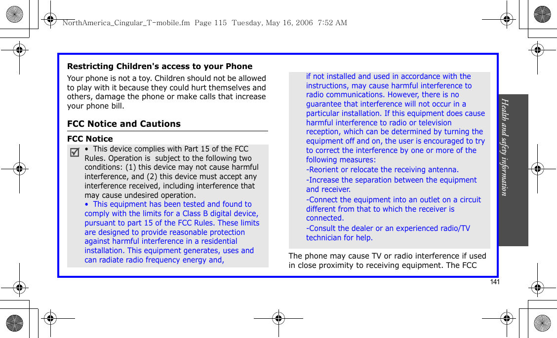 Health and safety information    141Restricting Children&apos;s access to your PhoneYour phone is not a toy. Children should not be allowed to play with it because they could hurt themselves and others, damage the phone or make calls that increase your phone bill.FCC Notice and CautionsFCC NoticeThe phone may cause TV or radio interference if used in close proximity to receiving equipment. The FCC •  This device complies with Part 15 of the FCC Rules. Operation is  subject to the following two conditions: (1) this device may not cause harmful interference, and (2) this device must accept any interference received, including interference that may cause undesired operation.•  This equipment has been tested and found to comply with the limits for a Class B digital device, pursuant to part 15 of the FCC Rules. These limits are designed to provide reasonable protection against harmful interference in a residential installation. This equipment generates, uses and can radiate radio frequency energy and,if not installed and used in accordance with the instructions, may cause harmful interference to radio communications. However, there is no guarantee that interference will not occur in a particular installation. If this equipment does cause harmful interference to radio or television reception, which can be determined by turning the equipment off and on, the user is encouraged to try to correct the interference by one or more of the following measures:-Reorient or relocate the receiving antenna. -Increase the separation between the equipment and receiver. -Connect the equipment into an outlet on a circuit different from that to which the receiver is connected. -Consult the dealer or an experienced radio/TV technician for help.NorthAmerica_Cingular_T-mobile.fm  Page 115  Tuesday, May 16, 2006  7:52 AM