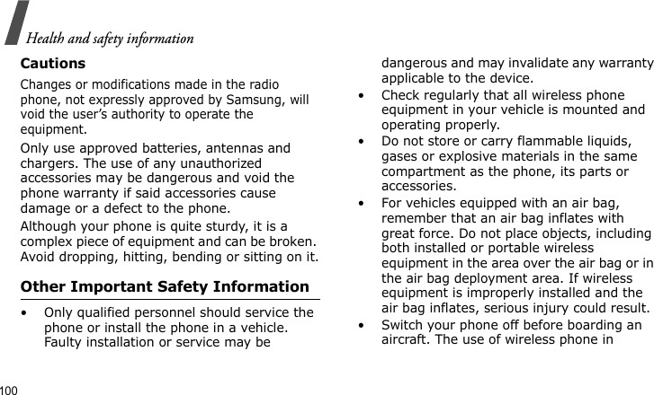 Health and safety information100CautionsChanges or modifications made in the radio phone, not expressly approved by Samsung, will void the user’s authority to operate the equipment.Only use approved batteries, antennas and chargers. The use of any unauthorized accessories may be dangerous and void the phone warranty if said accessories cause damage or a defect to the phone.Although your phone is quite sturdy, it is a complex piece of equipment and can be broken. Avoid dropping, hitting, bending or sitting on it.Other Important Safety Information• Only qualified personnel should service the phone or install the phone in a vehicle. Faulty installation or service may be dangerous and may invalidate any warranty applicable to the device.• Check regularly that all wireless phone equipment in your vehicle is mounted and operating properly.• Do not store or carry flammable liquids, gases or explosive materials in the same compartment as the phone, its parts or accessories.• For vehicles equipped with an air bag, remember that an air bag inflates with great force. Do not place objects, including both installed or portable wireless equipment in the area over the air bag or in the air bag deployment area. If wireless equipment is improperly installed and the air bag inflates, serious injury could result.• Switch your phone off before boarding an aircraft. The use of wireless phone in 