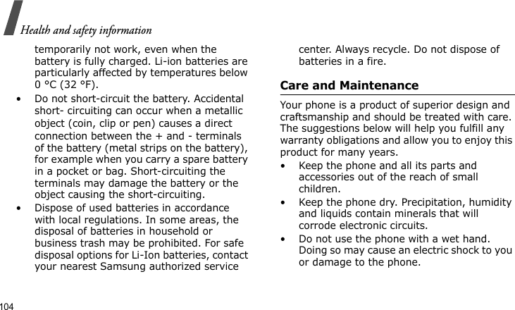 Health and safety information104temporarily not work, even when the battery is fully charged. Li-ion batteries are particularly affected by temperatures below 0 °C (32 °F).• Do not short-circuit the battery. Accidental short- circuiting can occur when a metallic object (coin, clip or pen) causes a direct connection between the + and - terminals of the battery (metal strips on the battery), for example when you carry a spare battery in a pocket or bag. Short-circuiting the terminals may damage the battery or the object causing the short-circuiting.• Dispose of used batteries in accordance with local regulations. In some areas, the disposal of batteries in household or business trash may be prohibited. For safe disposal options for Li-Ion batteries, contact your nearest Samsung authorized service center. Always recycle. Do not dispose of batteries in a fire.Care and MaintenanceYour phone is a product of superior design and craftsmanship and should be treated with care. The suggestions below will help you fulfill any warranty obligations and allow you to enjoy this product for many years.• Keep the phone and all its parts and accessories out of the reach of small children.• Keep the phone dry. Precipitation, humidity and liquids contain minerals that will corrode electronic circuits.• Do not use the phone with a wet hand. Doing so may cause an electric shock to you or damage to the phone.