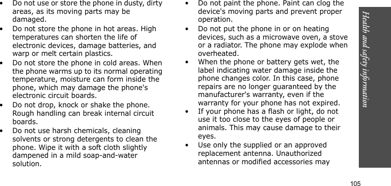 Health and safety information     105• Do not use or store the phone in dusty, dirty areas, as its moving parts may be damaged.• Do not store the phone in hot areas. High temperatures can shorten the life of electronic devices, damage batteries, and warp or melt certain plastics.• Do not store the phone in cold areas. When the phone warms up to its normal operating temperature, moisture can form inside the phone, which may damage the phone&apos;s electronic circuit boards.• Do not drop, knock or shake the phone. Rough handling can break internal circuit boards.• Do not use harsh chemicals, cleaning solvents or strong detergents to clean the phone. Wipe it with a soft cloth slightly dampened in a mild soap-and-water solution.• Do not paint the phone. Paint can clog the device&apos;s moving parts and prevent proper operation.• Do not put the phone in or on heating devices, such as a microwave oven, a stove or a radiator. The phone may explode when overheated.• When the phone or battery gets wet, the label indicating water damage inside the phone changes color. In this case, phone repairs are no longer guaranteed by the manufacturer&apos;s warranty, even if the warranty for your phone has not expired. • If your phone has a flash or light, do not use it too close to the eyes of people or animals. This may cause damage to their eyes.• Use only the supplied or an approved replacement antenna. Unauthorized antennas or modified accessories may 