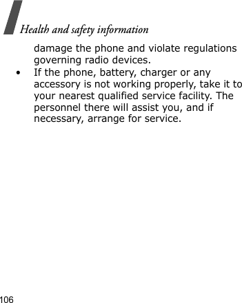 Health and safety information106damage the phone and violate regulations governing radio devices.• If the phone, battery, charger or any accessory is not working properly, take it to your nearest qualified service facility. The personnel there will assist you, and if necessary, arrange for service.
