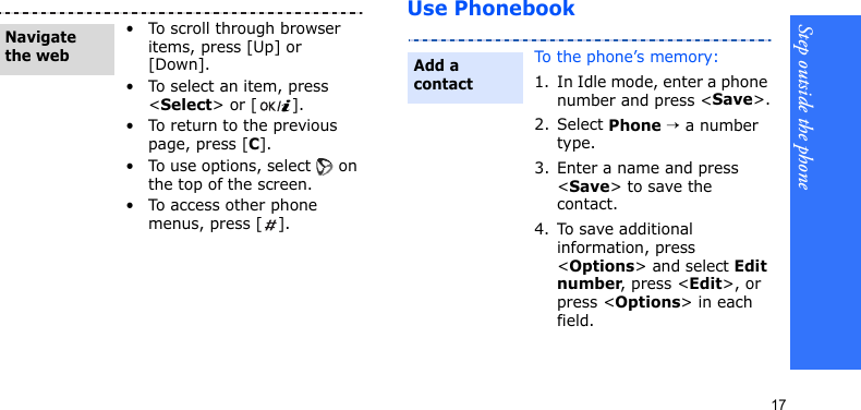 Step outside the phone17Use Phonebook• To scroll through browser items, press [Up] or [Down]. • To select an item, press &lt;Select&gt; or [ ].• To return to the previous page, press [C].• To use options, select   on the top of the screen.• To access other phone menus, press [ ].Navigate the webTo the phone’s memory:1. In Idle mode, enter a phone number and press &lt;Save&gt;.2. Select Phone → a number type.3. Enter a name and press &lt;Save&gt; to save the contact.4. To save additional information, press &lt;Options&gt; and select Edit number, press &lt;Edit&gt;, or press &lt;Options&gt; in each field.Add a contact