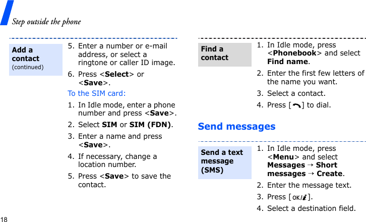 Step outside the phone18Send messages5. Enter a number or e-mail address, or select a ringtone or caller ID image.6. Press &lt;Select&gt; or &lt;Save&gt;.To the SIM card:1. In Idle mode, enter a phone number and press &lt;Save&gt;.2. Select SIM or SIM (FDN).3. Enter a name and press &lt;Save&gt;.4. If necessary, change a location number.5. Press &lt;Save&gt; to save the contact.Add a contact(continued)1. In Idle mode, press &lt;Phonebook&gt; and select Find name.2. Enter the first few letters of the name you want.3. Select a contact.4. Press [ ] to dial.1. In Idle mode, press &lt;Menu&gt; and select Messages → Short messages → Create.2. Enter the message text.3. Press [ ].4. Select a destination field.Find a contactSend a text message (SMS)