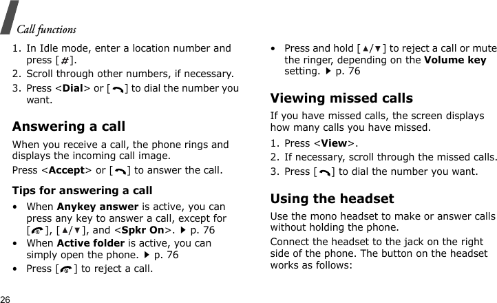 Call functions261. In Idle mode, enter a location number and press [ ].2. Scroll through other numbers, if necessary.3. Press &lt;Dial&gt; or [ ] to dial the number you want.Answering a callWhen you receive a call, the phone rings and displays the incoming call image. Press &lt;Accept&gt; or [ ] to answer the call.Tips for answering a call• When Anykey answer is active, you can press any key to answer a call, except for [ ], [ / ], and &lt;Spkr On&gt;.p. 76• When Active folder is active, you can simply open the phone.p. 76• Press [ ] to reject a call. • Press and hold [ / ] to reject a call or mute the ringer, depending on the Volume key setting.p. 76Viewing missed callsIf you have missed calls, the screen displays how many calls you have missed.1. Press &lt;View&gt;.2. If necessary, scroll through the missed calls.3. Press [ ] to dial the number you want.Using the headsetUse the mono headset to make or answer calls without holding the phone. Connect the headset to the jack on the right side of the phone. The button on the headset works as follows:
