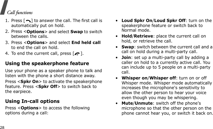 Call functions281. Press [ ] to answer the call. The first call is automatically put on hold.2. Press &lt;Options&gt; and select Swap to switch between the calls.3. Press &lt;Options&gt; and select End held call to end the call on hold.4. To end the current call, press [ ].Using the speakerphone featureUse your phone as a speaker phone to talk and listen with the phone a short distance away.Press &lt;Spkr On&gt; to activate the speakerphone feature. Press &lt;Spkr Off&gt; to switch back to the earpiece.Using In-call optionsPress &lt;Options&gt; to access the following options during a call:•Loud Spkr On/Loud Spkr Off: turn on the speakerphone feature or switch back to Normal mode.•Hold/Retrieve: place the current call on hold, or retrieve the call.•Swap: switch between the current call and a call on hold during a multi-party call.•Join: set up a multi-party call by adding a caller on hold to a currently active call. You can include up to 5 people on a multi-party call.•Whisper on/Whisper off: turn on or off Whisper mode. Whisper mode automatically increases the microphone&apos;s sensitivity to allow the other person to hear your voice even though you may be whispering.•Mute/Unmute: switch off the phone&apos;s microphone so that the other person on the phone cannot hear you, or switch it back on.