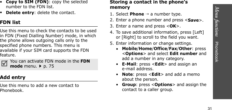 Menu functions    Phonebook31•Copy to SIM (FDN): copy the selected number to the FDN list.•Delete entry: delete the contact.FDN listUse this menu to check the contacts to be used in FDN (Fixed Dialling Number) mode, in which the phone allows outgoing calls only to the specified phone numbers. This menu is available if your SIM card supports the FDN feature. Add entryUse this menu to add a new contact to Phonebook.Storing a contact in the phone’s memory1. Select Phone → a number type.2. Enter a phone number and press &lt;Save&gt;.3. Enter a name and press &lt;OK&gt;.4. To save additional information, press [Left] or [Right] to scroll to the field you want.5. Enter information or change settings.•Mobile/Home/Office/Fax/Other: press &lt;Options&gt; and select Edit number and add a number in any category.•E-Mail: press &lt;Edit&gt; and assign an e-mail address.•Note: press &lt;Edit&gt; and add a memo about the person.•Group: press &lt;Options&gt; and assign the contact to a caller group.You can activate FDN mode in the FDN mode menu.p. 75