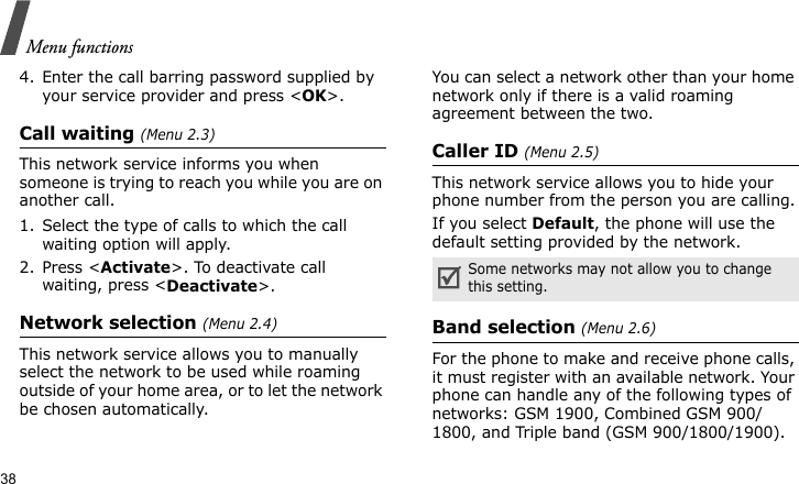 Menu functions384. Enter the call barring password supplied by your service provider and press &lt;OK&gt;.Call waiting (Menu 2.3)This network service informs you when someone is trying to reach you while you are on another call.1. Select the type of calls to which the call waiting option will apply.2. Press &lt;Activate&gt;. To deactivate call waiting, press &lt;Deactivate&gt;.Network selection (Menu 2.4)This network service allows you to manually select the network to be used while roaming outside of your home area, or to let the network be chosen automatically.You can select a network other than your home network only if there is a valid roaming agreement between the two.Caller ID (Menu 2.5)This network service allows you to hide your phone number from the person you are calling.If you select Default, the phone will use the default setting provided by the network.Band selection (Menu 2.6)For the phone to make and receive phone calls, it must register with an available network. Your phone can handle any of the following types of networks: GSM 1900, Combined GSM 900/1800, and Triple band (GSM 900/1800/1900).Some networks may not allow you to change this setting.