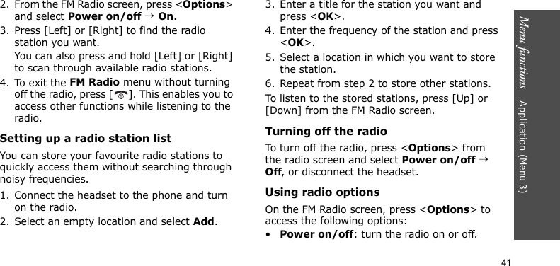Menu functions    Application (Menu 3)412. From the FM Radio screen, press &lt;Options&gt; and select Power on/off → On.3. Press [Left] or [Right] to find the radio station you want. You can also press and hold [Left] or [Right] to scan through available radio stations.4. To exit the FM Radio menu without turning off the radio, press [ ]. This enables you to access other functions while listening to the radio.Setting up a radio station listYou can store your favourite radio stations to quickly access them without searching through noisy frequencies.1. Connect the headset to the phone and turn on the radio.2. Select an empty location and select Add.3. Enter a title for the station you want and press &lt;OK&gt;.4. Enter the frequency of the station and press &lt;OK&gt;.5. Select a location in which you want to store the station.6. Repeat from step 2 to store other stations.To listen to the stored stations, press [Up] or [Down] from the FM Radio screen. Turning off the radioTo turn off the radio, press &lt;Options&gt; from the radio screen and select Power on/off → Off, or disconnect the headset.Using radio optionsOn the FM Radio screen, press &lt;Options&gt; to access the following options:•Power on/off: turn the radio on or off.