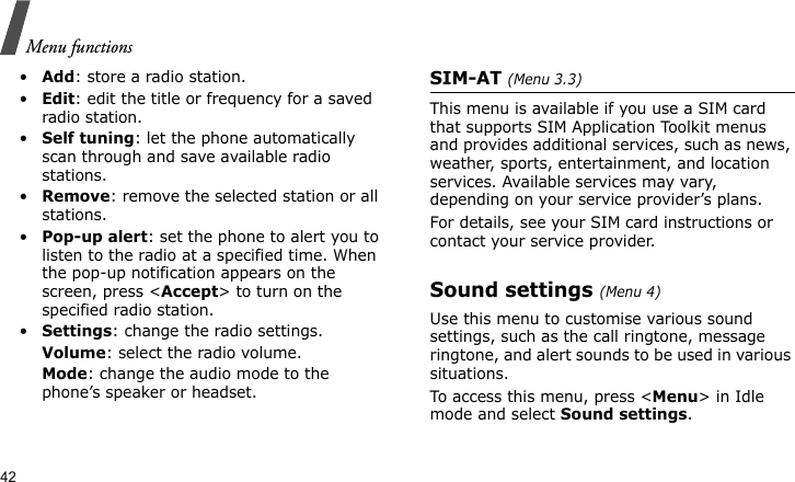 Menu functions42•Add: store a radio station. •Edit: edit the title or frequency for a saved radio station.•Self tuning: let the phone automatically scan through and save available radio stations.•Remove: remove the selected station or all stations.•Pop-up alert: set the phone to alert you to listen to the radio at a specified time. When the pop-up notification appears on the screen, press &lt;Accept&gt; to turn on the specified radio station. •Settings: change the radio settings.Volume: select the radio volume.Mode: change the audio mode to the phone’s speaker or headset.SIM-AT (Menu 3.3)This menu is available if you use a SIM card that supports SIM Application Toolkit menus and provides additional services, such as news, weather, sports, entertainment, and location services. Available services may vary, depending on your service provider’s plans.For details, see your SIM card instructions or contact your service provider.Sound settings (Menu 4)Use this menu to customise various sound settings, such as the call ringtone, message ringtone, and alert sounds to be used in various situations.To access this menu, press &lt;Menu&gt; in Idle mode and select Sound settings.