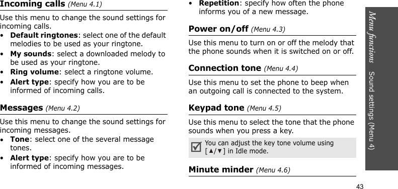Menu functions    Sound settings (Menu 4)43Incoming calls (Menu 4.1)Use this menu to change the sound settings for incoming calls.•Default ringtones: select one of the default melodies to be used as your ringtone.•My sounds: select a downloaded melody to be used as your ringtone.•Ring volume: select a ringtone volume.•Alert type: specify how you are to be informed of incoming calls.Messages (Menu 4.2) Use this menu to change the sound settings for incoming messages. •Tone: select one of the several message tones. •Alert type: specify how you are to be informed of incoming messages. •Repetition: specify how often the phone informs you of a new message.Power on/off (Menu 4.3)Use this menu to turn on or off the melody that the phone sounds when it is switched on or off. Connection tone (Menu 4.4)Use this menu to set the phone to beep when an outgoing call is connected to the system.Keypad tone (Menu 4.5)Use this menu to select the tone that the phone sounds when you press a key. Minute minder (Menu 4.6)You can adjust the key tone volume using [/] in Idle mode.