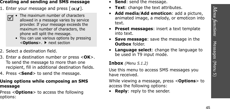 Menu functions    Messages (Menu 5)45Creating and sending and SMS message1. Enter your message and press [ ].2. Select a destination field.3. Enter a destination number or press &lt;OK&gt;.To send the message to more than one recipient, fill in additional destination fields.4. Press &lt;Send&gt; to send the message.Using options while composing an SMS messagePress &lt;Options&gt; to access the following options:•Send: send the message.•Text: change the text attributes.•Add media/Add emoticon: add a picture, animated image, a melody, or emoticon into text.•Preset messages: insert a text template into text.•Save message: save the message in the Outbox folder.•Language select: change the language to be used in T9 input mode.Inbox (Menu 5.1.2)Use this menu to access SMS messages you have received.While viewing a message, press &lt;Options&gt; to access the following options:•Reply: reply to the sender.•  The maximum number of characters allowed in a message varies by service provider. If your message exceeds the maximum number of characters, the phone will split the message.•  You can use various options by pressing &lt;Options&gt;.next section