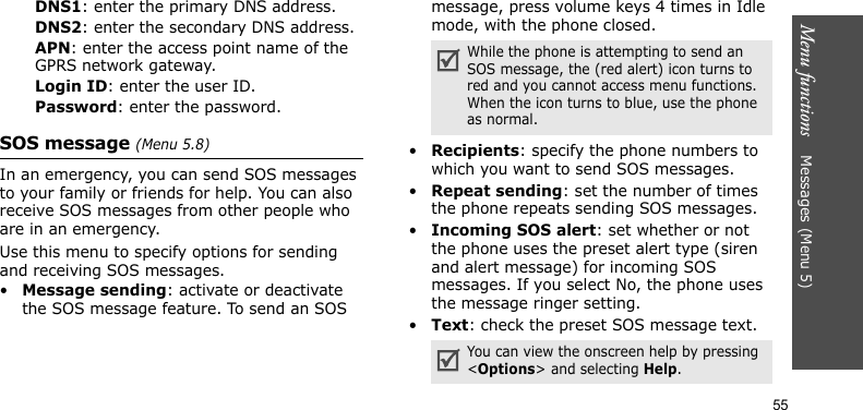 Menu functions    Messages (Menu 5)55DNS1: enter the primary DNS address.DNS2: enter the secondary DNS address.APN: enter the access point name of the GPRS network gateway.Login ID: enter the user ID.Password: enter the password. SOS message (Menu 5.8)In an emergency, you can send SOS messages to your family or friends for help. You can also receive SOS messages from other people who are in an emergency. Use this menu to specify options for sending and receiving SOS messages.•Message sending: activate or deactivate the SOS message feature. To send an SOS message, press volume keys 4 times in Idle mode, with the phone closed.•Recipients: specify the phone numbers to which you want to send SOS messages.•Repeat sending: set the number of times the phone repeats sending SOS messages.•Incoming SOS alert: set whether or not the phone uses the preset alert type (siren and alert message) for incoming SOS messages. If you select No, the phone uses the message ringer setting.•Text: check the preset SOS message text.While the phone is attempting to send an SOS message, the (red alert) icon turns to red and you cannot access menu functions. When the icon turns to blue, use the phone as normal.You can view the onscreen help by pressing &lt;Options&gt; and selecting Help.