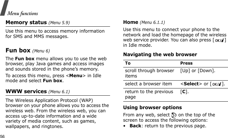 Menu functions56Memory status (Menu 5.9)  Use this menu to access memory information for SMS and MMS messages.Fun box (Menu 6)The Fun box menu allows you to use the web browser, play Java games and access images and sounds stored in the phone’s memory.To access this menu, press &lt;Menu&gt; in Idle mode and select Fun box.WWW services (Menu 6.1)The Wireless Application Protocol (WAP) browser on your phone allows you to access the wireless web. From the wireless web, you can access up-to-date information and a wide variety of media content, such as games, wallpapers, and ringtones.Home (Menu 6.1.1)Use this menu to connect your phone to the network and load the homepage of the wireless web service provider. You can also press [ ] in Idle mode.Navigating the web browserUsing browser optionsFrom any web, select   on the top of the screen to access the following options:•Back: return to the previous page.To Pressscroll through browser items [Up] or [Down]. select a browser item &lt;Select&gt; or [ ].return to the previous page[C].
