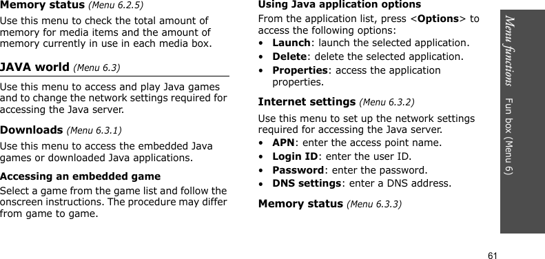 Menu functions    Fun box (Menu 6)61Memory status (Menu 6.2.5)Use this menu to check the total amount of memory for media items and the amount of memory currently in use in each media box.JAVA world (Menu 6.3)Use this menu to access and play Java games and to change the network settings required for accessing the Java server. Downloads (Menu 6.3.1)Use this menu to access the embedded Java games or downloaded Java applications.Accessing an embedded gameSelect a game from the game list and follow the onscreen instructions. The procedure may differ from game to game.Using Java application optionsFrom the application list, press &lt;Options&gt; to access the following options:•Launch: launch the selected application.•Delete: delete the selected application.•Properties: access the application properties.Internet settings (Menu 6.3.2)Use this menu to set up the network settings required for accessing the Java server.•APN: enter the access point name.•Login ID: enter the user ID.•Password: enter the password.•DNS settings: enter a DNS address.Memory status (Menu 6.3.3)