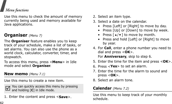 Menu functions62Use this menu to check the amount of memory currently being used and memory available for Java applications.Organiser (Menu 7)The Organiser feature enables you to keep track of your schedule, make a list of tasks, or set alarms. You can also use the phone as a world clock, calculator, converter, timer, and stopwatch.To access this menu, press &lt;Menu&gt; in Idle mode and select Organiser.New memo (Menu 7.1)Use this menu to create a new item.1. Enter the content and press &lt;Save&gt;.2. Select an item type.3. Select a date on the calendar.• Press [Left] or [Right] to move by day.• Press [Up] or [Down] to move by week.• Press [ / ] to move by month.• Press and hold [Left] or [Right] to move by year.4. For Call, enter a phone number you need to dial and press &lt;OK&gt;.For Anniversary, skip to step 6.5. Enter the time for the item and press &lt;OK&gt;.6. Press &lt;Yes&gt; to set an alarm.7. Enter the time for the alarm to sound and press &lt;OK&gt;.8. Select an alarm tone.Calendar (Menu 7.2)Use this menu to keep track of your monthly schedule.You can quickly access this menu by pressing and holding [C] in Idle mode.