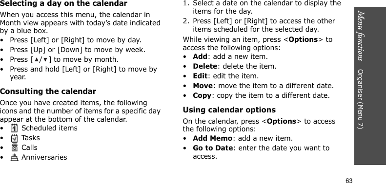 Menu functions    Organiser (Menu 7)63Selecting a day on the calendarWhen you access this menu, the calendar in Month view appears with today’s date indicated by a blue box. • Press [Left] or [Right] to move by day.• Press [Up] or [Down] to move by week.• Press [ / ] to move by month.• Press and hold [Left] or [Right] to move by year.Consulting the calendarOnce you have created items, the following icons and the number of items for a specific day appear at the bottom of the calendar.•  Scheduled items• Tasks• Calls•  Anniversaries1. Select a date on the calendar to display the items for the day.2. Press [Left] or [Right] to access the other items scheduled for the selected day.While viewing an item, press &lt;Options&gt; to access the following options:•Add: add a new item.•Delete: delete the item.•Edit: edit the item.•Move: move the item to a different date.•Copy: copy the item to a different date.Using calendar optionsOn the calendar, press &lt;Options&gt; to access the following options:•Add Memo: add a new item.•Go to Date: enter the date you want to access.