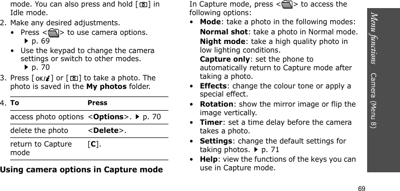 Menu functions    Camera (Menu 8)69mode. You can also press and hold [ ] in Idle mode.2. Make any desired adjustments.• Press &lt; &gt; to use camera options.p. 69• Use the keypad to change the camera settings or switch to other modes.p. 703. Press [ ] or [ ] to take a photo. The photo is saved in the My photos folder.Using camera options in Capture modeIn Capture mode, press &lt; &gt; to access the following options:•Mode: take a photo in the following modes:Normal shot: take a photo in Normal mode.Night mode: take a high quality photo in low lighting conditions.Capture only: set the phone to automatically return to Capture mode after taking a photo.•Effects: change the colour tone or apply a special effect.•Rotation: show the mirror image or flip the image vertically.•Timer: set a time delay before the camera takes a photo.•Settings: change the default settings for taking photos.p. 71•Help: view the functions of the keys you can use in Capture mode.4.To Pressaccess photo options &lt;Options&gt;.p. 70delete the photo &lt;Delete&gt;.return to Capture mode[C].