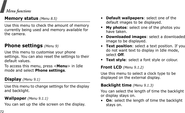 Menu functions72Memory status (Menu 8.5)Use this menu to check the amount of memory currently being used and memory available for the camera.Phone settings (Menu 9)Use this menu to customise your phone settings. You can also reset the settings to their default values.To access this menu, press &lt;Menu&gt; in Idle mode and select Phone settings.Display (Menu 9.1)Use this menu to change settings for the display and backlight.Wallpaper (Menu 9.1.1)You can set up the idle screen on the display.•Default wallpapers: select one of the default images to be displayed.•My photos: select one of the photos you have taken.•Downloaded images: select a downloaded image to be displayed.•Text position: select a text position. If you do not want text to display in Idle mode, select Off.•Text style: select a font style or colour.Front LCD (Menu 9.1.2)Use this menu to select a clock type to be displayed on the external display.Backlight time (Menu 9.1.3)You can select the length of time the backlight or display stays on.•On: select the length of time the backlight stays on.