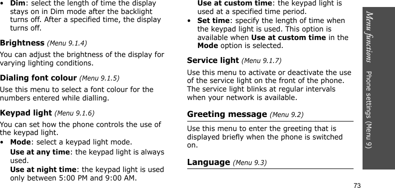 Menu functions    Phone settings (Menu 9)73•Dim: select the length of time the display stays on in Dim mode after the backlight turns off. After a specified time, the display turns off.Brightness (Menu 9.1.4)You can adjust the brightness of the display for varying lighting conditions.Dialing font colour (Menu 9.1.5)Use this menu to select a font colour for the numbers entered while dialling.Keypad light (Menu 9.1.6)You can set how the phone controls the use of the keypad light. •Mode: select a keypad light mode.Use at any time: the keypad light is always used.Use at night time: the keypad light is used only between 5:00 PM and 9:00 AM.Use at custom time: the keypad light is used at a specified time period.•Set time: specify the length of time when the keypad light is used. This option is available when Use at custom time in the Mode option is selected.Service light (Menu 9.1.7)Use this menu to activate or deactivate the use of the service light on the front of the phone. The service light blinks at regular intervals when your network is available.Greeting message (Menu 9.2)Use this menu to enter the greeting that is displayed briefly when the phone is switched on.Language (Menu 9.3)