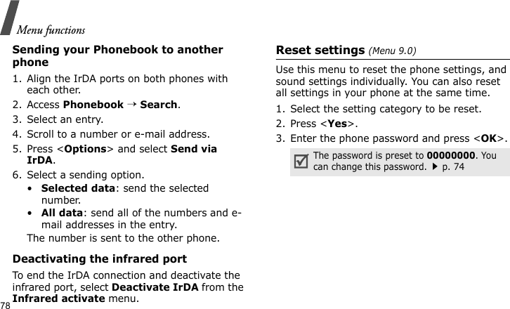 Menu functions78Sending your Phonebook to another phone1. Align the IrDA ports on both phones with each other.2. Access Phonebook → Search.3. Select an entry.4. Scroll to a number or e-mail address.5. Press &lt;Options&gt; and select Send via IrDA.6. Select a sending option.•Selected data: send the selected number.•All data: send all of the numbers and e-mail addresses in the entry.The number is sent to the other phone.Deactivating the infrared portTo end the IrDA connection and deactivate the infrared port, select Deactivate IrDA from the Infrared activate menu.Reset settings (Menu 9.0)Use this menu to reset the phone settings, and sound settings individually. You can also reset all settings in your phone at the same time.1. Select the setting category to be reset.2. Press &lt;Yes&gt;.3. Enter the phone password and press &lt;OK&gt;.The password is preset to 00000000. You can change this password.p. 74