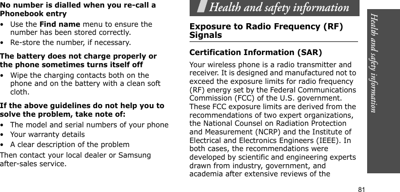 Health and safety information81No number is dialled when you re-call a Phonebook entry•Use the Find name menu to ensure the number has been stored correctly.• Re-store the number, if necessary.The battery does not charge properly or the phone sometimes turns itself off• Wipe the charging contacts both on the phone and on the battery with a clean soft cloth.If the above guidelines do not help you to solve the problem, take note of:• The model and serial numbers of your phone• Your warranty details• A clear description of the problemThen contact your local dealer or Samsung after-sales service.Health and safety informationExposure to Radio Frequency (RF) SignalsCertification Information (SAR)Your wireless phone is a radio transmitter and receiver. It is designed and manufactured not to exceed the exposure limits for radio frequency (RF) energy set by the Federal Communications Commission (FCC) of the U.S. government. These FCC exposure limits are derived from the recommendations of two expert organizations, the National Counsel on Radiation Protection and Measurement (NCRP) and the Institute of Electrical and Electronics Engineers (IEEE). In both cases, the recommendations were developed by scientific and engineering experts drawn from industry, government, and academia after extensive reviews of the 