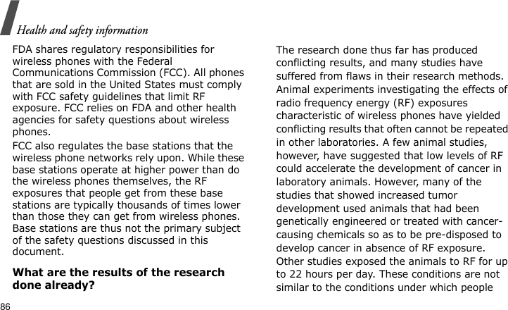 Health and safety information86FDA shares regulatory responsibilities for wireless phones with the Federal Communications Commission (FCC). All phones that are sold in the United States must comply with FCC safety guidelines that limit RF exposure. FCC relies on FDA and other health agencies for safety questions about wireless phones.FCC also regulates the base stations that the wireless phone networks rely upon. While these base stations operate at higher power than do the wireless phones themselves, the RF exposures that people get from these base stations are typically thousands of times lower than those they can get from wireless phones. Base stations are thus not the primary subject of the safety questions discussed in this document.What are the results of the research done already?The research done thus far has produced conflicting results, and many studies have suffered from flaws in their research methods. Animal experiments investigating the effects of radio frequency energy (RF) exposures characteristic of wireless phones have yielded conflicting results that often cannot be repeated in other laboratories. A few animal studies, however, have suggested that low levels of RF could accelerate the development of cancer in laboratory animals. However, many of the studies that showed increased tumor development used animals that had been genetically engineered or treated with cancer-causing chemicals so as to be pre-disposed to develop cancer in absence of RF exposure. Other studies exposed the animals to RF for up to 22 hours per day. These conditions are not similar to the conditions under which people 