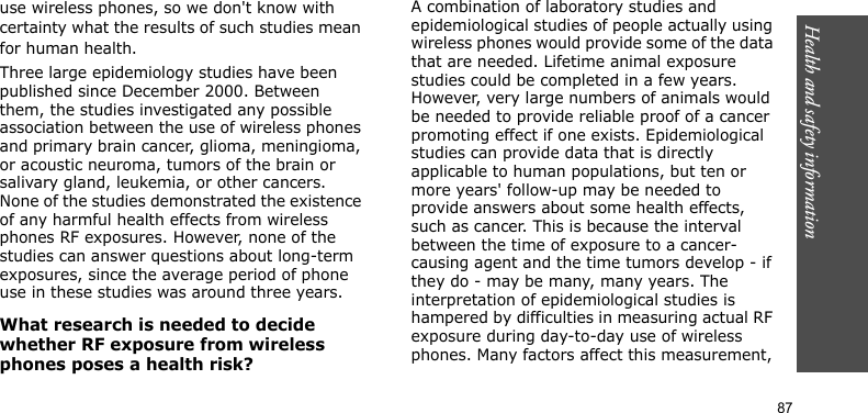 Health and safety information    87use wireless phones, so we don&apos;t know with certainty what the results of such studies mean for human health.Three large epidemiology studies have been published since December 2000. Between them, the studies investigated any possible association between the use of wireless phones and primary brain cancer, glioma, meningioma, or acoustic neuroma, tumors of the brain or salivary gland, leukemia, or other cancers. None of the studies demonstrated the existence of any harmful health effects from wireless phones RF exposures. However, none of the studies can answer questions about long-term exposures, since the average period of phone use in these studies was around three years.What research is needed to decide whether RF exposure from wireless phones poses a health risk?A combination of laboratory studies and epidemiological studies of people actually using wireless phones would provide some of the data that are needed. Lifetime animal exposure studies could be completed in a few years. However, very large numbers of animals would be needed to provide reliable proof of a cancer promoting effect if one exists. Epidemiological studies can provide data that is directly applicable to human populations, but ten or more years&apos; follow-up may be needed to provide answers about some health effects, such as cancer. This is because the interval between the time of exposure to a cancer-causing agent and the time tumors develop - if they do - may be many, many years. The interpretation of epidemiological studies is hampered by difficulties in measuring actual RF exposure during day-to-day use of wireless phones. Many factors affect this measurement, 
