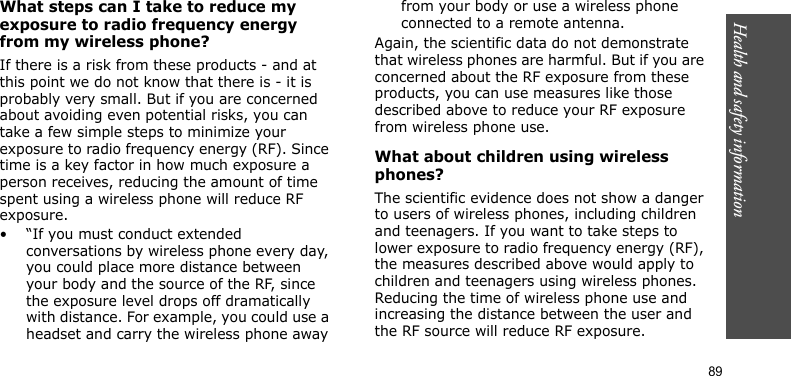 Health and safety information     89What steps can I take to reduce my exposure to radio frequency energy from my wireless phone?If there is a risk from these products - and at this point we do not know that there is - it is probably very small. But if you are concerned about avoiding even potential risks, you can take a few simple steps to minimize your exposure to radio frequency energy (RF). Since time is a key factor in how much exposure a person receives, reducing the amount of time spent using a wireless phone will reduce RF exposure.• “If you must conduct extended conversations by wireless phone every day, you could place more distance between your body and the source of the RF, since the exposure level drops off dramatically with distance. For example, you could use a headset and carry the wireless phone away from your body or use a wireless phone connected to a remote antenna.Again, the scientific data do not demonstrate that wireless phones are harmful. But if you are concerned about the RF exposure from these products, you can use measures like those described above to reduce your RF exposure from wireless phone use.What about children using wireless phones?The scientific evidence does not show a danger to users of wireless phones, including children and teenagers. If you want to take steps to lower exposure to radio frequency energy (RF), the measures described above would apply to children and teenagers using wireless phones. Reducing the time of wireless phone use and increasing the distance between the user and the RF source will reduce RF exposure.