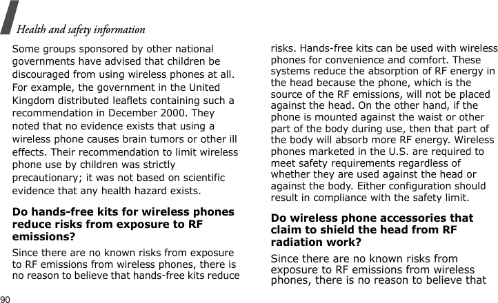 Health and safety information90Some groups sponsored by other national governments have advised that children be discouraged from using wireless phones at all. For example, the government in the United Kingdom distributed leaflets containing such a recommendation in December 2000. They noted that no evidence exists that using a wireless phone causes brain tumors or other ill effects. Their recommendation to limit wireless phone use by children was strictly precautionary; it was not based on scientific evidence that any health hazard exists. Do hands-free kits for wireless phones reduce risks from exposure to RF emissions?Since there are no known risks from exposure to RF emissions from wireless phones, there is no reason to believe that hands-free kits reduce risks. Hands-free kits can be used with wireless phones for convenience and comfort. These systems reduce the absorption of RF energy in the head because the phone, which is the source of the RF emissions, will not be placed against the head. On the other hand, if the phone is mounted against the waist or other part of the body during use, then that part of the body will absorb more RF energy. Wireless phones marketed in the U.S. are required to meet safety requirements regardless of whether they are used against the head or against the body. Either configuration should result in compliance with the safety limit.Do wireless phone accessories that claim to shield the head from RF radiation work?Since there are no known risks from exposure to RF emissions from wireless phones, there is no reason to believe that 