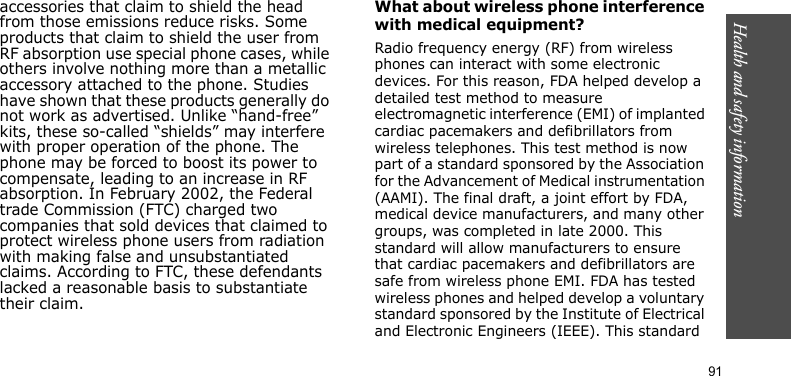 Health and safety information     91accessories that claim to shield the head from those emissions reduce risks. Some products that claim to shield the user from RF absorption use special phone cases, while others involve nothing more than a metallic accessory attached to the phone. Studies have shown that these products generally do not work as advertised. Unlike “hand-free” kits, these so-called “shields” may interfere with proper operation of the phone. The phone may be forced to boost its power to compensate, leading to an increase in RF absorption. In February 2002, the Federal trade Commission (FTC) charged two companies that sold devices that claimed to protect wireless phone users from radiation with making false and unsubstantiated claims. According to FTC, these defendants lacked a reasonable basis to substantiate their claim.What about wireless phone interference with medical equipment?Radio frequency energy (RF) from wireless phones can interact with some electronic devices. For this reason, FDA helped develop a detailed test method to measure electromagnetic interference (EMI) of implanted cardiac pacemakers and defibrillators from wireless telephones. This test method is now part of a standard sponsored by the Association for the Advancement of Medical instrumentation (AAMI). The final draft, a joint effort by FDA, medical device manufacturers, and many other groups, was completed in late 2000. This standard will allow manufacturers to ensure that cardiac pacemakers and defibrillators are safe from wireless phone EMI. FDA has tested wireless phones and helped develop a voluntary standard sponsored by the Institute of Electrical and Electronic Engineers (IEEE). This standard 