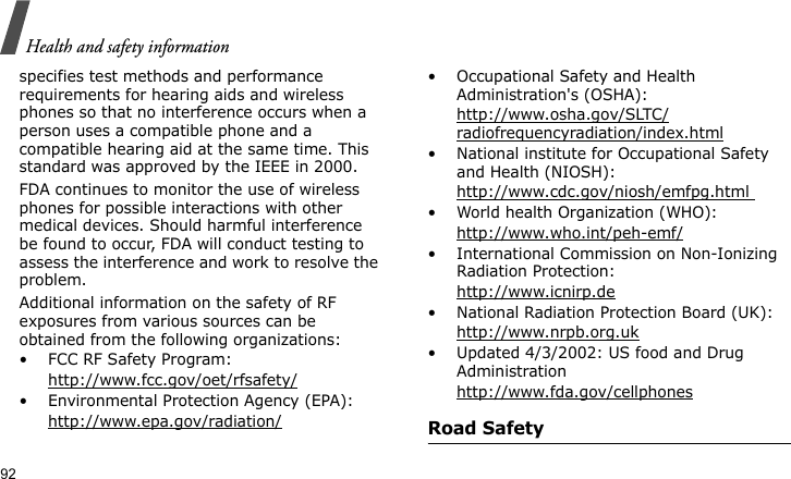 Health and safety information92specifies test methods and performance requirements for hearing aids and wireless phones so that no interference occurs when a person uses a compatible phone and a compatible hearing aid at the same time. This standard was approved by the IEEE in 2000.FDA continues to monitor the use of wireless phones for possible interactions with other medical devices. Should harmful interference be found to occur, FDA will conduct testing to assess the interference and work to resolve the problem.Additional information on the safety of RF exposures from various sources can be obtained from the following organizations:• FCC RF Safety Program:http://www.fcc.gov/oet/rfsafety/• Environmental Protection Agency (EPA):http://www.epa.gov/radiation/• Occupational Safety and Health Administration&apos;s (OSHA): http://www.osha.gov/SLTC/radiofrequencyradiation/index.html• National institute for Occupational Safety and Health (NIOSH):http://www.cdc.gov/niosh/emfpg.html • World health Organization (WHO):http://www.who.int/peh-emf/• International Commission on Non-Ionizing Radiation Protection:http://www.icnirp.de• National Radiation Protection Board (UK):http://www.nrpb.org.uk• Updated 4/3/2002: US food and Drug Administrationhttp://www.fda.gov/cellphonesRoad Safety