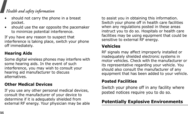 Health and safety information96• should not carry the phone in a breast pocket.• should use the ear opposite the pacemaker to minimize potential interference.If you have any reason to suspect that interference is taking place, switch your phone off immediately.Hearing AidsSome digital wireless phones may interfere with some hearing aids. In the event of such interference, you may wish to consult your hearing aid manufacturer to discuss alternatives.Other Medical DevicesIf you use any other personal medical devices, consult the manufacturer of your device to determine if it is adequately shielded from external RF energy. Your physician may be able to assist you in obtaining this information. Switch your phone off in health care facilities when any regulations posted in these areas instruct you to do so. Hospitals or health care facilities may be using equipment that could be sensitive to external RF energy.VehiclesRF signals may affect improperly installed or inadequately shielded electronic systems in motor vehicles. Check with the manufacturer or its representative regarding your vehicle. You should also consult the manufacturer of any equipment that has been added to your vehicle.Posted FacilitiesSwitch your phone off in any facility where posted notices require you to do so.Potentially Explosive Environments