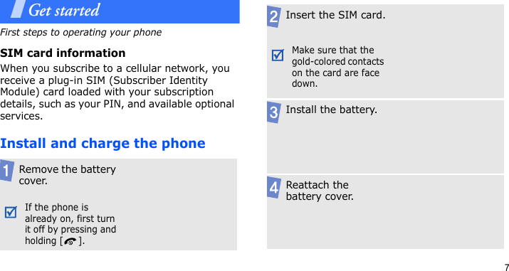 7Get startedFirst steps to operating your phoneSIM card informationWhen you subscribe to a cellular network, you receive a plug-in SIM (Subscriber Identity Module) card loaded with your subscription details, such as your PIN, and available optional services.Install and charge the phoneRemove the battery cover.If the phone is already on, first turn it off by pressing and holding [ ].Insert the SIM card.Make sure that the gold-colored contacts on the card are face down.Install the battery.Reattach the battery cover.