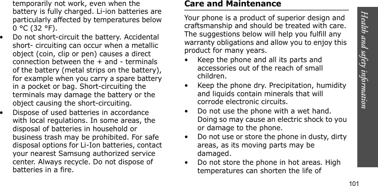 Health and safety information101temporarily not work, even when the battery is fully charged. Li-ion batteries are particularly affected by temperatures below 0 °C (32 °F).• Do not short-circuit the battery. Accidental short- circuiting can occur when a metallic object (coin, clip or pen) causes a direct connection between the + and - terminals of the battery (metal strips on the battery), for example when you carry a spare battery in a pocket or bag. Short-circuiting the terminals may damage the battery or the object causing the short-circuiting.• Dispose of used batteries in accordance with local regulations. In some areas, the disposal of batteries in household or business trash may be prohibited. For safe disposal options for Li-Ion batteries, contact your nearest Samsung authorized service center. Always recycle. Do not dispose of batteries in a fire.Care and MaintenanceYour phone is a product of superior design and craftsmanship and should be treated with care. The suggestions below will help you fulfill any warranty obligations and allow you to enjoy this product for many years.• Keep the phone and all its parts and accessories out of the reach of small children.• Keep the phone dry. Precipitation, humidity and liquids contain minerals that will corrode electronic circuits.• Do not use the phone with a wet hand. Doing so may cause an electric shock to you or damage to the phone.• Do not use or store the phone in dusty, dirty areas, as its moving parts may be damaged.• Do not store the phone in hot areas. High temperatures can shorten the life of 