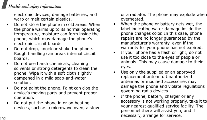 Health and safety information102electronic devices, damage batteries, and warp or melt certain plastics.• Do not store the phone in cold areas. When the phone warms up to its normal operating temperature, moisture can form inside the phone, which may damage the phone&apos;s electronic circuit boards.• Do not drop, knock or shake the phone. Rough handling can break internal circuit boards.• Do not use harsh chemicals, cleaning solvents or strong detergents to clean the phone. Wipe it with a soft cloth slightly dampened in a mild soap-and-water solution.• Do not paint the phone. Paint can clog the device&apos;s moving parts and prevent proper operation.• Do not put the phone in or on heating devices, such as a microwave oven, a stove or a radiator. The phone may explode when overheated.• When the phone or battery gets wet, the label indicating water damage inside the phone changes color. In this case, phone repairs are no longer guaranteed by the manufacturer&apos;s warranty, even if the warranty for your phone has not expired. • If your phone has a flash or light, do not use it too close to the eyes of people or animals. This may cause damage to their eyes.• Use only the supplied or an approved replacement antenna. Unauthorized antennas or modified accessories may damage the phone and violate regulations governing radio devices.• If the phone, battery, charger or any accessory is not working properly, take it to your nearest qualified service facility. The personnel there will assist you, and if necessary, arrange for service.