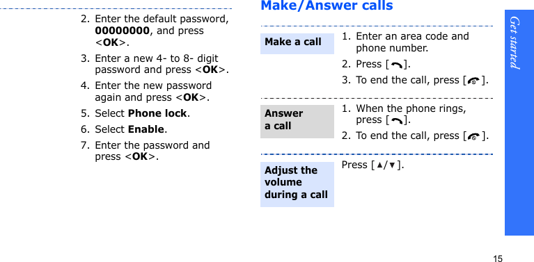 Get started15Make/Answer calls2. Enter the default password, 00000000, and press &lt;OK&gt;.3. Enter a new 4- to 8- digit password and press &lt;OK&gt;.4. Enter the new password again and press &lt;OK&gt;.5. Select Phone lock.6. Select Enable.7. Enter the password and press &lt;OK&gt;.1. Enter an area code and phone number.2. Press [ ].3. To end the call, press [].1. When the phone rings, press [ ].2. To end the call, press [ ].Press [/].Make a callAnswer a callAdjust the volume during a call