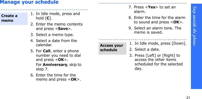 Step outside the phone21Manage your schedule1. In Idle mode, press and hold [C].2. Enter the memo contents and press &lt;Save&gt;.3. Select a memo type.4. Select a date from the calendar.5. For Call, enter a phone number you need to dial and press &lt;OK&gt;.For Anniversary, skip to step 7.6. Enter the time for the memo and press &lt;OK&gt;.Create a memo7. Press &lt;Yes&gt; to set an alarm. 8. Enter the time for the alarm to sound and press &lt;OK&gt;.9. Select an alarm tone. The memo is saved.1. In Idle mode, press [Down].2. Select a date.3. Press [Left] or [Right] to access the other items scheduled for the selected day.Access your schedule