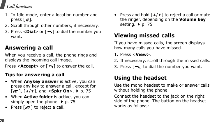 Call functions261. In Idle mode, enter a location number and press [ ].2. Scroll through other numbers, if necessary.3. Press &lt;Dial&gt; or [ ] to dial the number you want.Answering a callWhen you receive a call, the phone rings and displays the incoming call image. Press &lt;Accept&gt; or [ ] to answer the call.Tips for answering a call• When Anykey answer is active, you can press any key to answer a call, except for [ ], [ / ], and &lt;Spkr On&gt;.p. 75• When Active folder is active, you can simply open the phone.p. 75• Press [ ] to reject a call. • Press and hold [ / ] to reject a call or mute the ringer, depending on the Volume key setting.p. 75Viewing missed callsIf you have missed calls, the screen displays how many calls you have missed.1. Press &lt;View&gt;.2. If necessary, scroll through the missed calls.3. Press [ ] to dial the number you want.Using the headsetUse the mono headset to make or answer calls without holding the phone. Connect the headset to the jack on the right side of the phone. The button on the headset works as follows: