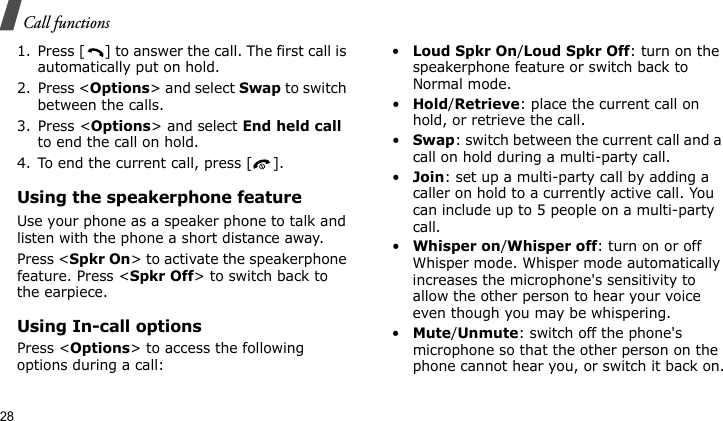 Call functions281. Press [ ] to answer the call. The first call is automatically put on hold.2. Press &lt;Options&gt; and select Swap to switch between the calls.3. Press &lt;Options&gt; and select End held call to end the call on hold.4. To end the current call, press [ ].Using the speakerphone featureUse your phone as a speaker phone to talk and listen with the phone a short distance away.Press &lt;Spkr On&gt; to activate the speakerphone feature. Press &lt;Spkr Off&gt; to switch back to the earpiece.Using In-call optionsPress &lt;Options&gt; to access the following options during a call:•Loud Spkr On/Loud Spkr Off: turn on the speakerphone feature or switch back to Normal mode.•Hold/Retrieve: place the current call on hold, or retrieve the call.•Swap: switch between the current call and a call on hold during a multi-party call.•Join: set up a multi-party call by adding a caller on hold to a currently active call. You can include up to 5 people on a multi-party call.•Whisper on/Whisper off: turn on or off Whisper mode. Whisper mode automatically increases the microphone&apos;s sensitivity to allow the other person to hear your voice even though you may be whispering.•Mute/Unmute: switch off the phone&apos;s microphone so that the other person on the phone cannot hear you, or switch it back on.