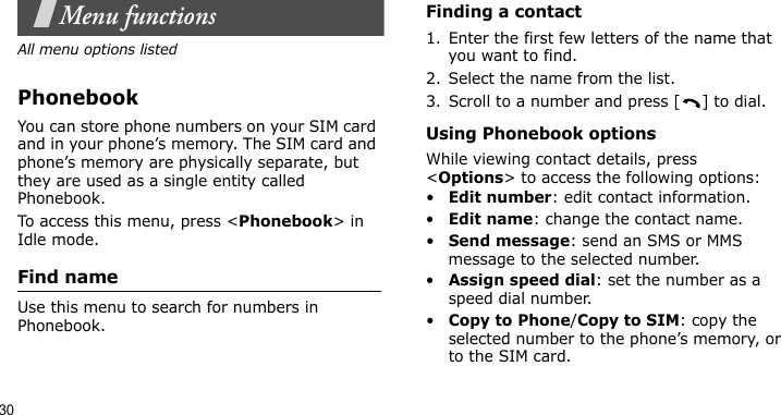 30Menu functionsAll menu options listedPhonebookYou can store phone numbers on your SIM card and in your phone’s memory. The SIM card and phone’s memory are physically separate, but they are used as a single entity called Phonebook.To access this menu, press &lt;Phonebook&gt; in Idle mode.Find name Use this menu to search for numbers in Phonebook.Finding a contact1. Enter the first few letters of the name that you want to find.2. Select the name from the list.3. Scroll to a number and press [ ] to dial.Using Phonebook optionsWhile viewing contact details, press &lt;Options&gt; to access the following options:•Edit number: edit contact information.•Edit name: change the contact name.•Send message: send an SMS or MMS message to the selected number.•Assign speed dial: set the number as a speed dial number.•Copy to Phone/Copy to SIM: copy the selected number to the phone’s memory, or to the SIM card. 