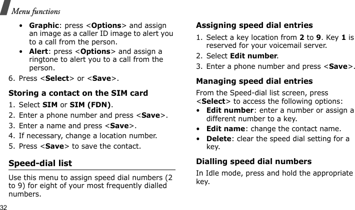 Menu functions32•Graphic: press &lt;Options&gt; and assign an image as a caller ID image to alert you to a call from the person.•Alert: press &lt;Options&gt; and assign a ringtone to alert you to a call from the person.6. Press &lt;Select&gt; or &lt;Save&gt;.Storing a contact on the SIM card1. Select SIM or SIM (FDN).2. Enter a phone number and press &lt;Save&gt;.3. Enter a name and press &lt;Save&gt;.4. If necessary, change a location number.5. Press &lt;Save&gt; to save the contact.Speed-dial listUse this menu to assign speed dial numbers (2 to 9) for eight of your most frequently dialled numbers.Assigning speed dial entries1. Select a key location from 2 to 9. Key 1 is reserved for your voicemail server.2. Select Edit number.3. Enter a phone number and press &lt;Save&gt;.Managing speed dial entriesFrom the Speed-dial list screen, press &lt;Select&gt; to access the following options:•Edit number: enter a number or assign a different number to a key.•Edit name: change the contact name.•Delete: clear the speed dial setting for a key.Dialling speed dial numbersIn Idle mode, press and hold the appropriate key.