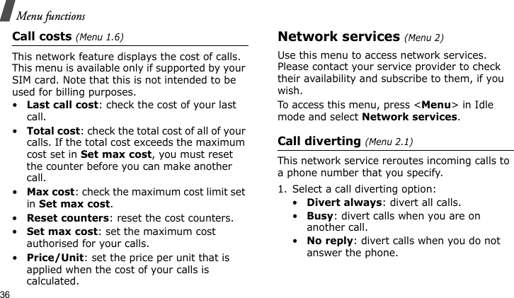 Menu functions36Call costs (Menu 1.6)This network feature displays the cost of calls. This menu is available only if supported by your SIM card. Note that this is not intended to be used for billing purposes.•Last call cost: check the cost of your last call.•Total cost: check the total cost of all of your calls. If the total cost exceeds the maximum cost set in Set max cost, you must reset the counter before you can make another call.•Max cost: check the maximum cost limit set in Set max cost.•Reset counters: reset the cost counters.•Set max cost: set the maximum cost authorised for your calls.•Price/Unit: set the price per unit that is applied when the cost of your calls is calculated.Network services (Menu 2)Use this menu to access network services. Please contact your service provider to check their availability and subscribe to them, if you wish.To access this menu, press &lt;Menu&gt; in Idle mode and select Network services.Call diverting (Menu 2.1)This network service reroutes incoming calls to a phone number that you specify.1. Select a call diverting option:•Divert always: divert all calls.•Busy: divert calls when you are on another call.•No reply: divert calls when you do not answer the phone.
